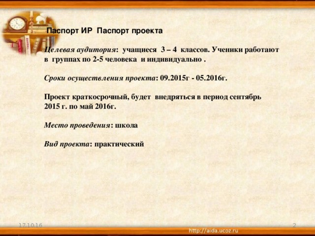 Паспорт ИР Паспорт проекта   Целевая аудитория : учащиеся 3 – 4 классов. Ученики работают в группах по 2-5 человека и индивидуально .   Сроки осуществления проекта : 09.2015г - 05.2016г.   Проект краткосрочный, будет внедряться в период сентябрь 2015 г. по май 2016г.   Место проведения : школа   Вид проекта : практический 17.10.16