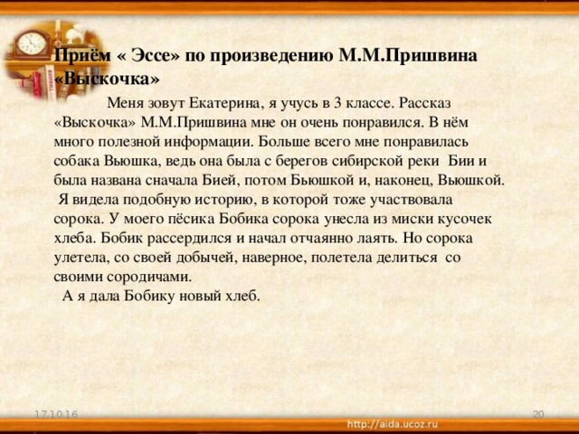 Приём « Эссе» по произведению М.М.Пришвина «Выскочка»  Меня зовут Екатерина, я учусь в 3 классе. Рассказ «Выскочка» М.М.Пришвина мне он очень понравился. В нём много полезной информации. Больше всего мне понравилась собака Вьюшка, ведь она была с берегов сибирской реки Бии и была названа сначала Бией, потом Бьюшкой и, наконец, Вьюшкой.  Я видела подобную историю, в которой тоже участвовала сорока. У моего пёсика Бобика сорока унесла из миски кусочек хлеба. Бобик рассердился и начал отчаянно лаять. Но сорока улетела, со своей добычей, наверное, полетела делиться со своими сородичами.  А я дала Бобику новый хлеб. 17.10.16 19