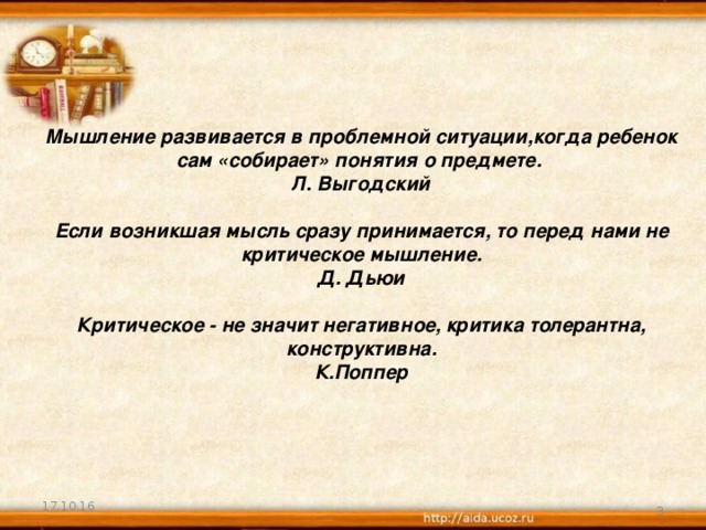 Мышление развивается в проблемной ситуации,когда ребенок сам «собирает» понятия о предмете.  Л. Выгодский   Если возникшая мысль сразу принимается, то перед нами не  критическое мышление.  Д.  Дьюи   Критическое - не значит негативное, критика толерантна,  конструктивна.  К.Поппер          17.10.16