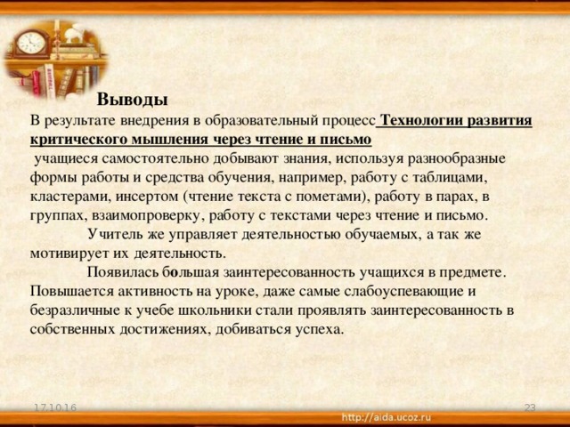 Выводы В результате внедрения в образовательный процесс Технологии развития критического мышления через чтение и письмо  учащиеся самостоятельно добывают знания, используя разнообразные формы работы и средства обучения, например, работу с таблицами, кластерами, инсертом (чтение текста с пометами), работу в парах, в группах, взаимопроверку, работу с текстами через чтение и письмо.  Учитель же управляет деятельностью обучаемых, а так же мотивирует их деятельность.  Появилась б о льшая заинтересованность учащихся в предмете. Повышается активность на уроке, даже самые слабоуспевающие и безразличные к учебе школьники стали проявлять заинтересованность в собственных достижениях, добиваться успеха. 17.10.16