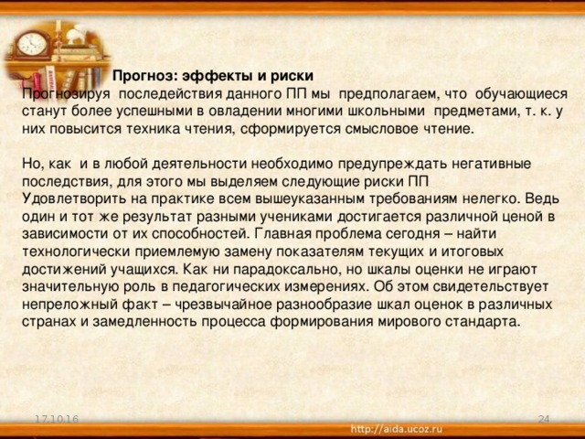 Прогноз: эффекты и риски Прогнозируя последействия данного ПП мы предполагаем, что обучающиеся станут более успешными в овладении многими школьными предметами, т. к. у них повысится техника чтения, сформируется смысловое чтение.   Но, как и в любой деятельности необходимо предупреждать негативные последствия, для этого мы выделяем следующие риски ПП Удовлетворить на практике всем вышеуказанным требованиям нелегко. Ведь один и тот же результат разными учениками достигается различной ценой в зависимости от их способностей. Главная проблема сегодня – найти технологически приемлемую замену показателям текущих и итоговых достижений учащихся. Как ни парадоксально, но шкалы оценки не играют значительную роль в педагогических измерениях. Об этом свидетельствует непреложный факт – чрезвычайное разнообразие шкал оценок в различных странах и замедленность процесса формирования мирового стандарта.   17.10.16