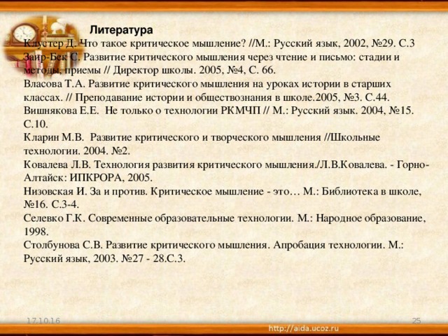 Литература Клустер Д. Что такое критическое мышление? //М.: Русский язык, 2002, №29. С.3 Заир-Бек С. Развитие критического мышления через чтение и письмо: стадии и методы, приемы // Директор школы. 2005, №4, С. 66. Власова Т.А. Развитие критического мышления на уроках истории в старших классах. // Преподавание истории и обществознания в школе.2005, №3. С.44. Вишнякова Е.Е.  Не только о технологии РКМЧП // М.: Русский язык. 2004, №15. С.10. Кларин М.В.  Развитие критического и творческого мышления //Школьные технологии. 2004. №2. Ковалева Л.В. Технология развития критического мышления./Л.В.Ковалева. - Горно-Алтайск: ИПКРОРА, 2005. Низовская И. За и против. Критическое мышление - это… М.: Библиотека в школе, №16. С.3-4. Селевко Г.К. Современные образовательные технологии. М.: Народное образование, 1998. Столбунова С.В. Развитие критического мышления. Апробация технологии. М.: Русский язык, 2003. №27 - 28.С.3.   17.10.16