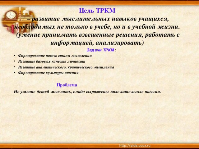 Цель ТРКМ   – развитие мыслительных навыков учащихся, необходимых не только в учебе, но и в учебной жизни.  (умение принимать взвешенные решения, работать с информацией, анализировать) Задачи ТРКМ : Формирование нового стиля мышления Развитие базовых качеств личности Развитие аналитического, критического мышления Формирование культуры чтения   Проблема Не умение детей мыслить, слабо выражены мыслительные навыки.