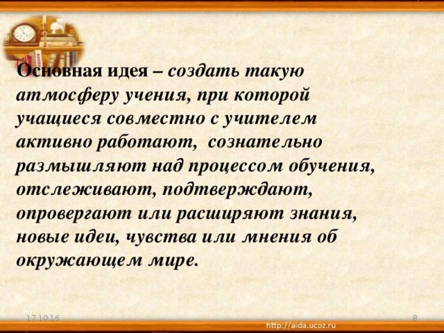 Основная идея – создать такую атмосферу учения, при которой учащиеся совместно с учителем активно работают, сознательно размышляют над процессом обучения, отслеживают, подтверждают, опровергают или расширяют знания, новые идеи, чувства или мнения об окружающем мире. 17.10.16