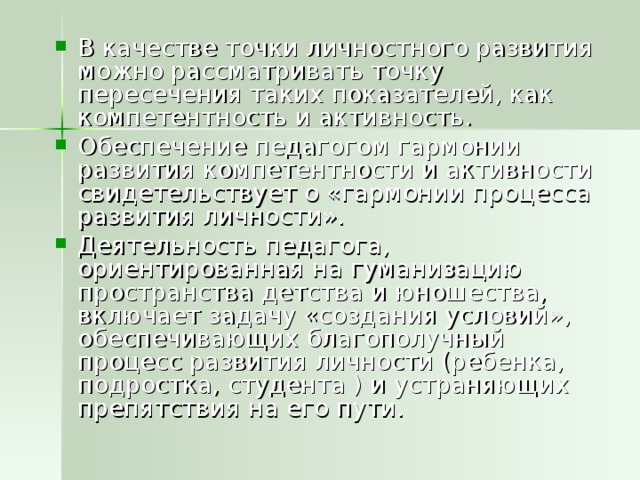 В качестве точки личностного развития можно рассматривать точку пересечения таких показателей, как компетентность и активность. Обеспечение педагогом гармонии развития компетентности и активности свидетельствует о «гармонии процесса развития личности». Деятельность педагога, ориентированная на гуманизацию пространства детства и юношества, включает задачу «создания условий», обеспечивающих благополучный процесс развития личности (ребенка, подростка, студента ) и устраняющих препятствия на его пути.