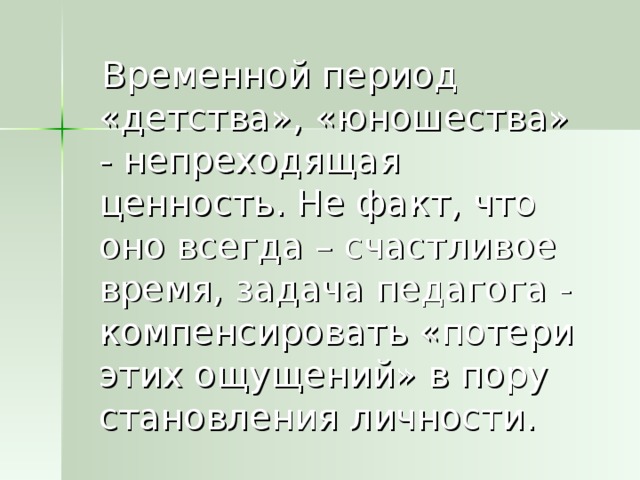 Временной период «детства», «юношества» - непреходящая ценность. Не факт, что оно всегда – счастливое время, задача педагога - компенсировать «потери этих ощущений» в пору становления личности.