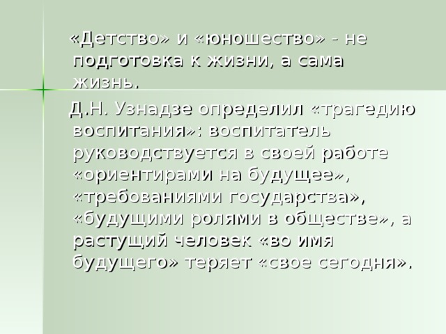 «Детство» и «юношество» - не подготовка к жизни, а сама жизнь.  Д.Н. Узнадзе определил «трагедию воспитания»: воспитатель руководствуется в своей работе «ориентирами на будущее», «требованиями государства», «будущими ролями в обществе», а растущий человек «во имя будущего» теряет «свое сегодня».