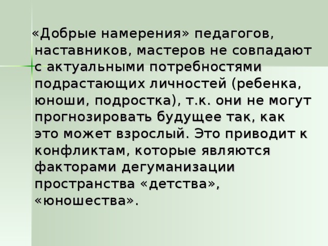 «Добрые намерения» педагогов, наставников, мастеров не совпадают с актуальными потребностями подрастающих личностей (ребенка, юноши, подростка), т.к. они не могут прогнозировать будущее так, как это может взрослый. Это приводит к конфликтам, которые являются факторами дегуманизации пространства «детства», «юношества».