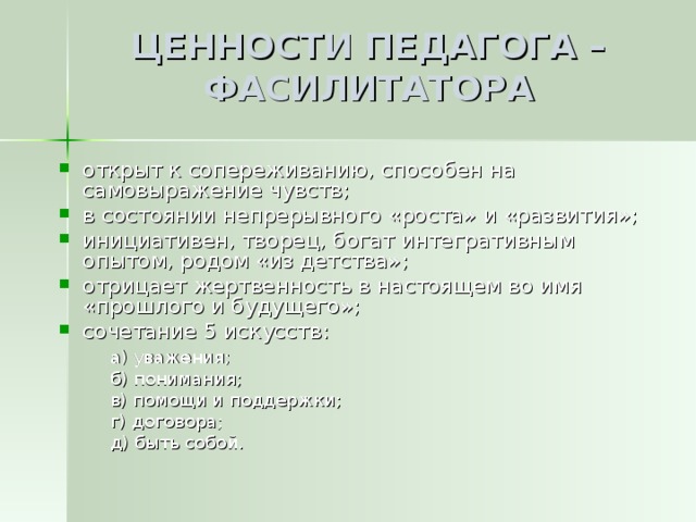 ЦЕННОСТИ ПЕДАГОГА – ФАСИЛИТАТОРА открыт к сопереживанию, способен на самовыражение чувств; в состоянии непрерывного «роста» и «развития»; инициативен, творец, богат интегративным опытом, родом «из детства»; отрицает жертвенность в настоящем во имя «прошлого и будущего»; сочетание 5 искусств:  а) уважения;  б) понимания;  в) помощи и поддержки;  г) договора;  д) быть собой.