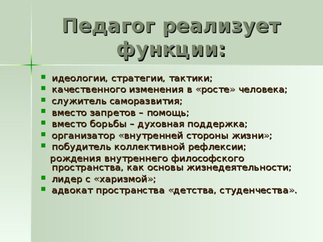 Педагог реализует функции: идеологии, стратегии, тактики; качественного изменения в «росте» человека; служитель саморазвития; вместо запретов – помощь; вместо борьбы – духовная поддержка; организатор «внутренней стороны жизни»; побудитель коллективной рефлексии;  рождения внутреннего философского пространства, как основы жизнедеятельности;