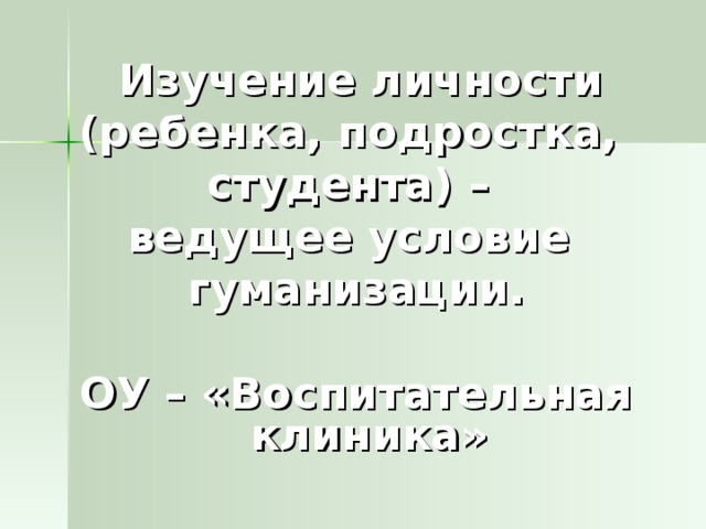 Изучение личности (ребенка, подростка, студента) – ведущее условие гуманизации.  ОУ – «Воспитательная клиника»