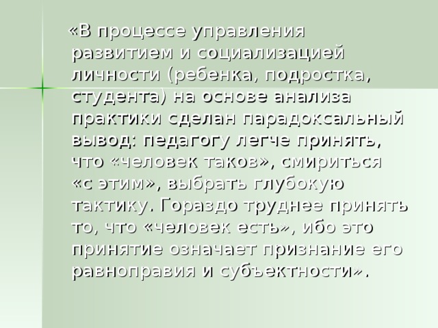 «В процессе управления развитием и социализацией личности (ребенка, подростка, студента) на основе анализа практики сделан парадоксальный вывод: педагогу легче принять, что «человек таков», смириться «с этим», выбрать глубокую тактику. Гораздо труднее принять то, что «человек есть», ибо это принятие означает признание его равноправия и субъектности».