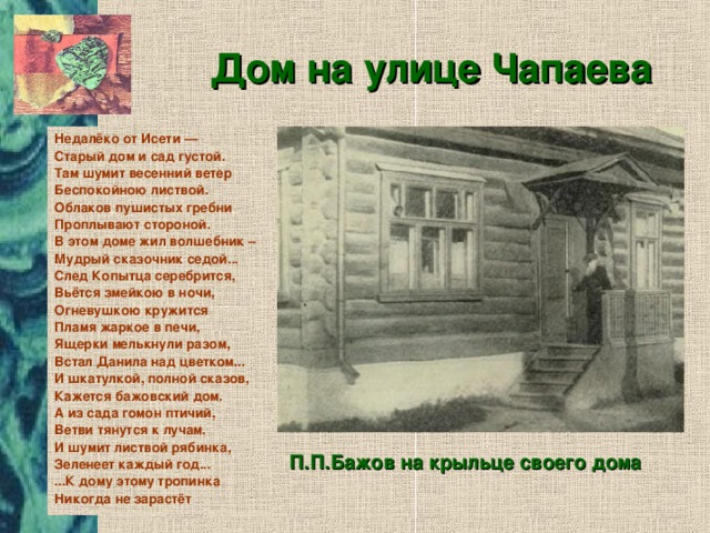 Дом на улице Чапаева Недалёко от Исети — Старый дом и сад густой. Там шумит весенний ветер Беспокойною листвой. Облаков пушистых гребни Проплывают стороной. В этом доме жил волшебник – Мудрый сказочник седой... След Копытца серебрится, Вьётся змейкою в ночи, Огневушкою кружится Пламя жаркое в печи, Ящерки мелькнули разом, Встал Данила над цветком... И шкатулкой, полной сказов, Кажется бажовский дом. А из сада гомон птичий, Ветви тянутся к лучам. И шумит листвой рябинка, Зеленеет каждый год... ...К дому этому тропинка Никогда не зарастёт П.П.Бажов на крыльце своего дома