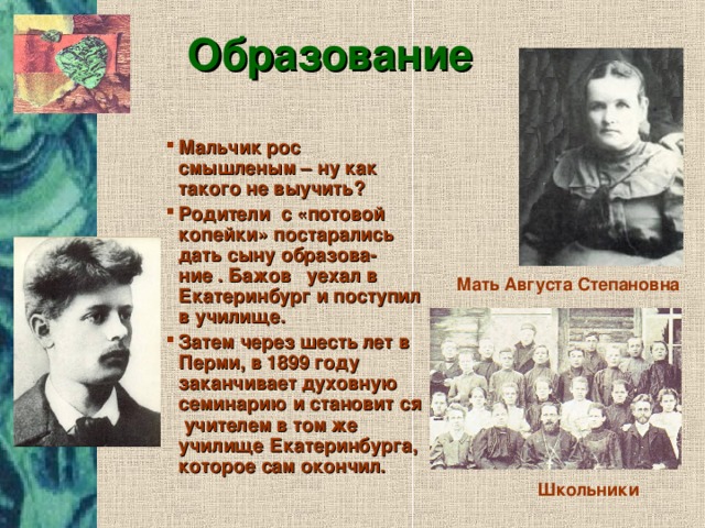 Образование Мальчик рос смышленым – ну как такого не выучить? Родители с «потовой копейки» постарались дать сыну образова- ние . Бажов уехал в Екатеринбург и поступил в училище. Затем через шесть лет в Перми, в 1899 году заканчивает духовную семинарию и становит ся учителем в том же училище Екатеринбурга, которое сам окончил. Мать Августа Степановна Школьники