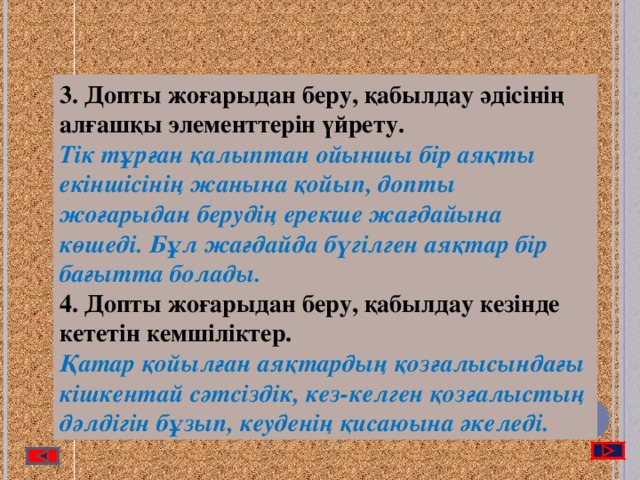 3. Допты жоғарыдан беру, қабылдау әдісінің алғашқы элементтерін үйрету. Тік тұрған қалыптан ойыншы бір аяқты екіншісінің жанына қойып, допты жоғарыдан берудің ерекше жағдайына көшеді. Бұл жағдайда бүгілген аяқтар бір бағытта болады. 4. Допты жоғарыдан беру, қабылдау кезінде кететін кемшіліктер. Қатар қойылған аяқтардың қозғалысындағы кішкентай сәтсіздік, кез-келген қозғалыстың дәлдігін бұзып, кеуденің қисаюына әкеледі.