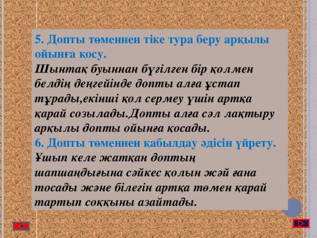 5. Допты төменнен тіке тура беру арқылы ойынға қосу. Шынтақ буыннан бүгілген бір қолмен белдің деңгейінде допты алға ұстап тұрады,екінші қол сермеу үшін артқа қарай созылады.Допты алға сәл лақтыру арқылы допты ойынға қосады. 6. Допты төменнен қабылдау әдісін үйрету.  Ұшып келе жатқан доптың шапшаңдығына сәйкес қолын жәй ғана тосады және білегін артқа төмен қарай тартып соққыны азайтады.