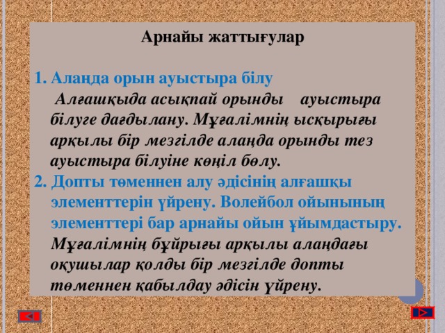 Арнайы жаттығулар  Алаңда орын ауыстыра білу  Алғашқыда асықпай орынды ауыстыра білуге дағдылану. Мұғалімнің ысқырығы арқылы бір мезгілде алаңда орынды тез ауыстыра білуіне көңіл бөлу. 2. Допты төменнен алу әдісінің алғашқы элементтерін үйрену. Волейбол ойынының элементтері бар арнайы ойын ұйымдастыру.  Мұғалімнің бұйрығы арқылы алаңдағы оқушылар қолды бір мезгілде допты төменнен қабылдау әдісін үйрену.