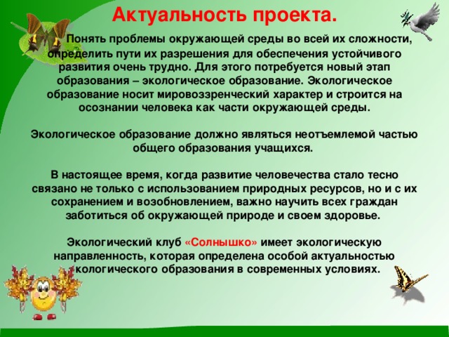 Актуальность проекта.   Понять проблемы окружающей среды во всей их сложности, определить пути их разрешения для обеспечения устойчивого развития очень трудно. Для этого потребуется новый этап образования – экологическое образование. Экологическое образование носит мировоззренческий характер и строится на осознании человека как части окружающей среды.   Экологическое образование должно являться неотъемлемой частью общего образования учащихся.   В настоящее время, когда развитие человечества стало тесно связано не только с использованием природных ресурсов, но и с их сохранением и возобновлением, важно научить всех граждан заботиться об окружающей природе и своем здоровье.   Экологический клуб «Солнышко» имеет экологическую направленность, которая определена особой актуальностью экологического образования в современных условиях.