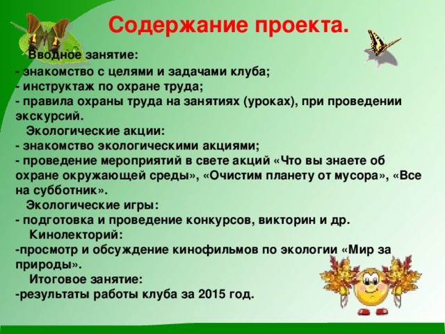 Содержание проекта.   Вводное занятие:  - знакомство с целями и задачами клуба;  - инструктаж по охране труда;  - правила охраны труда на занятиях (уроках), при проведении экскурсий.  Экологические акции:  - знакомство экологическими акциями;  - проведение мероприятий в свете акций «Что вы знаете об охране окружающей среды», «Очистим планету от мусора», «Все на субботник».  Экологические игры:  - подготовка и проведение конкурсов, викторин и др.  Кинолекторий:  -просмотр и обсуждение кинофильмов по экологии «Мир за  природы».  Итоговое занятие:  -результаты работы клуба за 2015 год.