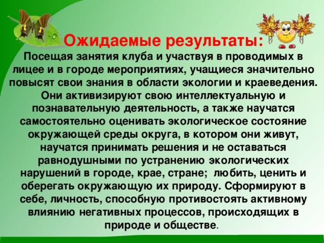 Ожидаемые результаты:  Посещая занятия клуба и участвуя в проводимых в лицее и в городе мероприятиях, учащиеся значительно повысят свои знания в области экологии и краеведения. Они активизируют свою интеллектуальную и познавательную деятельность, а также научатся самостоятельно оценивать экологическое состояние окружающей среды округа, в котором они живут, научатся принимать решения и не оставаться равнодушными по устранению экологических нарушений в городе, крае, стране; любить, ценить и оберегать окружающую их природу. Сформируют в себе, личность, способную противостоять активному влиянию негативных процессов, происходящих в природе и обществе .