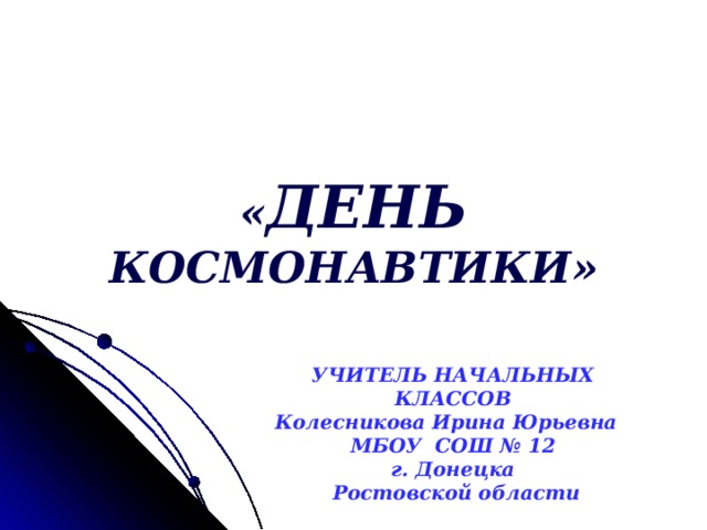 « ДЕНЬ КОСМОНАВТИКИ» УЧИТЕЛЬ НАЧАЛЬНЫХ КЛАССОВ Колесникова Ирина Юрьевна МБОУ СОШ № 12 г. Донецка  Ростовской области