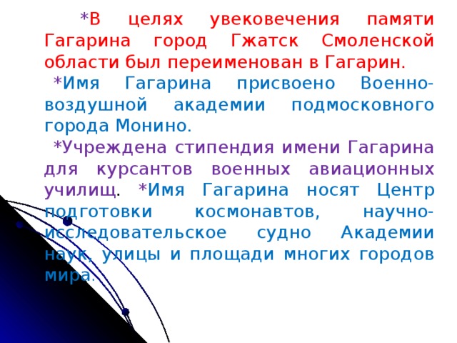 * В целях увековечения памяти Гагарина город Гжатск Смоленской области был переименован в Гагарин. * Имя Гагарина присвоено Военно-воздушной академии подмосковного города Монино.  *Учреждена стипендия имени Гагарина для курсантов военных авиационных училищ . * Имя Гагарина носят Центр подготовки космонавтов, научно-исследовательское судно Академии наук, улицы и площади многих городов мира .