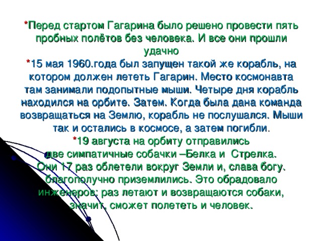 * Перед стартом Гагарина было решено провести пять пробных полётов без человека. И все они прошли удачно  * 15 мая 1960.года был запущен такой же корабль, на котором должен лететь Гагарин. Место космонавта там занимали подопытные мыши. Четыре дня корабль находился на орбите. Затем. Когда была дана команда возвращаться на Землю, корабль не послушался. Мыши так и остались в космосе, а затем погибли .  * 19 августа на орбиту отправились  две симпатичные собачки –Белка и Стрелка.  Они 17 раз облетели вокруг Земли и, слава богу.  благополучно приземлились. Это обрадовало инженеров: раз летают и возвращаются собаки, значит, сможет полететь и человек.