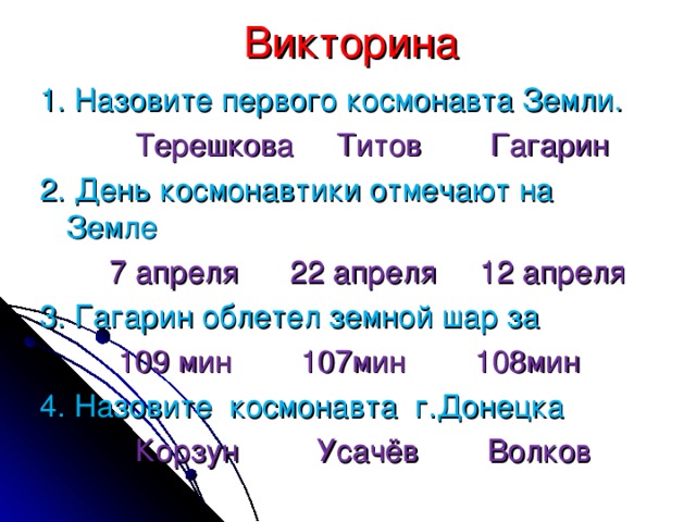 Викторина 1. Назовите первого космонавта Земли.    Терешкова Титов Гагарин 2. День космонавтики отмечают на Земле   7 апреля 22 апреля 12 апреля 3. Гагарин облетел земной шар за    109 мин 107мин 108мин 4. Назовите космонавта г.Донецка    Корзун Усачёв Волков