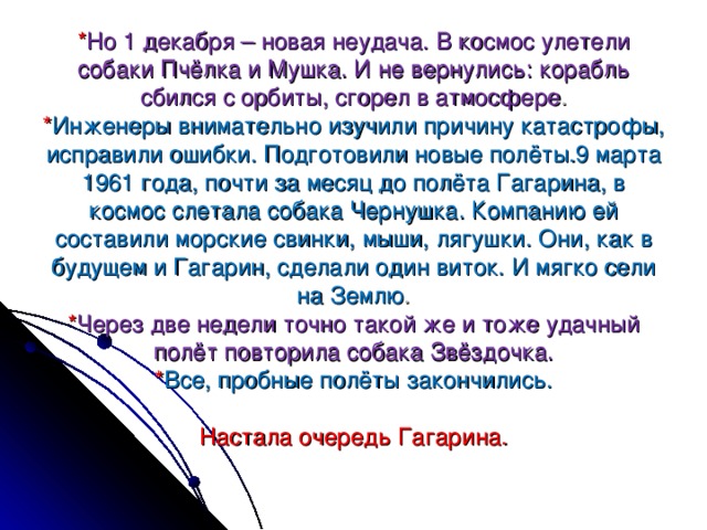 * Но 1 декабря – новая неудача. В космос улетели собаки Пчёлка и Мушка. И не вернулись: корабль сбился с орбиты, сгорел в атмосфере .  * Инженеры внимательно изучили причину катастрофы, исправили ошибки. Подготовили новые полёты.9 марта 1961 года, почти за месяц до полёта Гагарина, в космос слетала собака Чернушка. Компанию ей составили морские свинки, мыши, лягушки. Они, как в будущем и Гагарин, сделали один виток. И мягко сели на Землю .  * Через две недели точно такой же и тоже удачный полёт повторила собака Звёздочка.  * Все, пробные полёты закончились.   Настала очередь Гагарина.