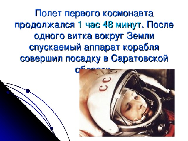 Полет первого космонавта продолжался 1 час 48 минут . После одного витка вокруг Земли спускаемый аппарат корабля совершил посадку в Саратовской области.