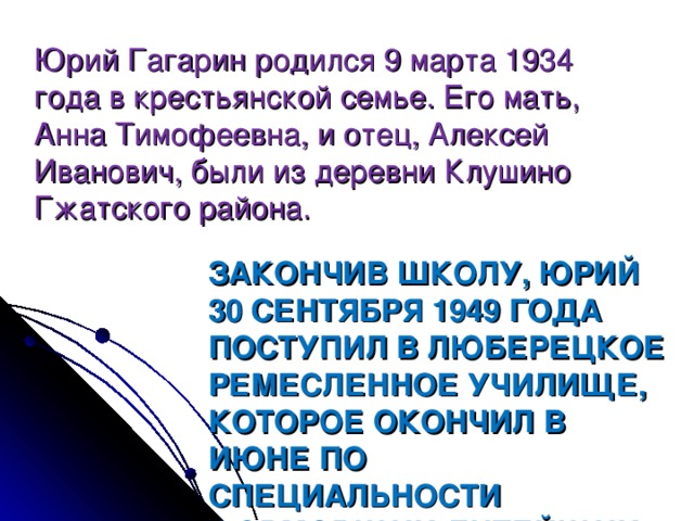 Юрий Гагарин родился 9 марта 1934 года в крестьянской семье. Его мать, Анна Тимофеевна, и отец, Алексей Иванович, были из деревни Клушино Гжатского района. ЗАКОНЧИВ ШКОЛУ, ЮРИЙ 30 СЕНТЯБРЯ 1949 ГОДА ПОСТУПИЛ В ЛЮБЕРЕЦКОЕ РЕМЕСЛЕННОЕ УЧИЛИЩЕ, КОТОРОЕ ОКОНЧИЛ В ИЮНЕ ПО СПЕЦИАЛЬНОСТИ ФОРМОВЩИК-ЛИТЕЙЩИК .