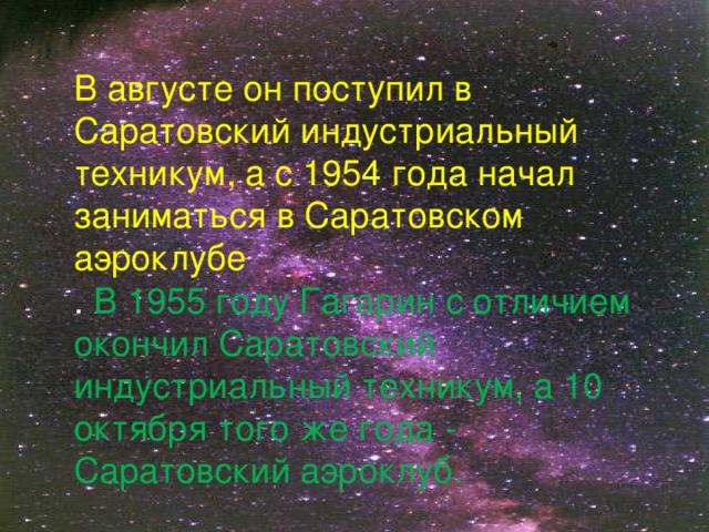 В августе он поступил в Саратовский индустриальный техникум, а с 1954 года начал заниматься в Саратовском аэроклубе  . В 1955 году Гагарин с отличием окончил Саратовский индустриальный техникум, а 10 октября того же года - Саратовский аэроклуб.