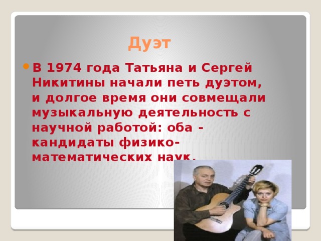 Дуэт В 1974 года Татьяна и Сергей Никитины начали петь дуэтом, и долгое время они совмещали музыкальную деятельность с научной работой: оба - кандидаты физико-математических наук.
