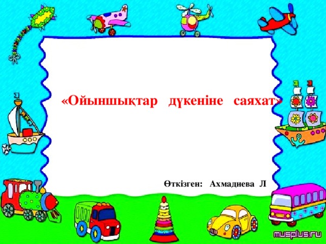 «Ойыншықтар дүкеніне саяхат» Өткізген: Ахмадиева Л