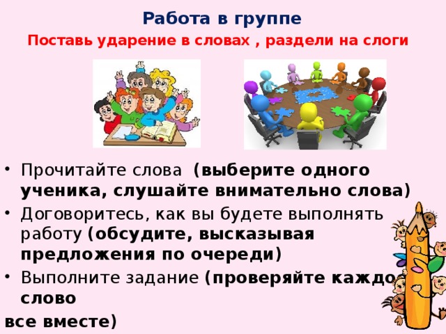 Работа в группе   Поставь ударение в словах , раздели на слоги Прочитайте слова (выберите одного ученика, слушайте внимательно слова) Договоритесь, как вы будете выполнять работу (обсудите, высказывая предложения по очереди) Выполните задание (проверяйте каждое слово все вместе)