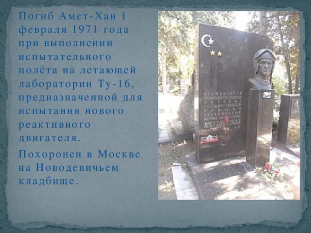 Погиб Амет-Хан 1 февраля 1971 года при выполнении испытательного полёта на летающей лаборатории Ту-16, предназначенной для испытания нового реактивного двигателя. Похоронен в Москве на Новодевичьем кладбище.