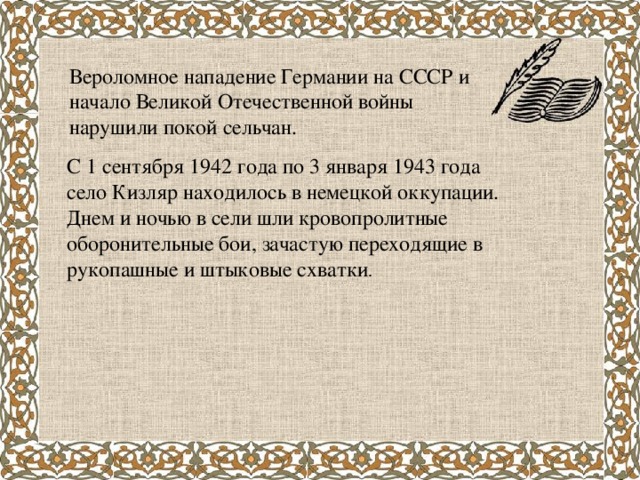 Вероломное нападение Германии на СССР и начало Великой Отечественной войны нарушили покой сельчан. С 1 сентября 1942 года по 3 января 1943 года село Кизляр находилось в немецкой оккупации. Днем и ночью в сели шли кровопролитные оборонительные бои, зачастую переходящие в рукопашные и штыковые схватки .