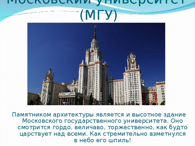 Московский университет (МГУ) Памятником архитектуры является и высотное здание Московского государственного университета. Оно смотрится гордо, величаво, торжественно, как будто царствует над всеми. Как стремительно взметнулся в небо его шпиль!