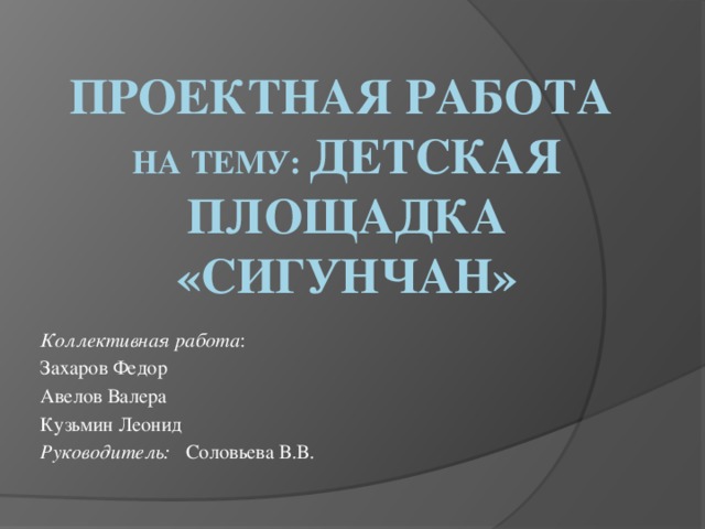 Проектная работа  на тему: детская площадка «Сигунчан» Коллективная работа : Захаров Федор Авелов Валера Кузьмин Леонид Руководитель: Соловьева В.В.