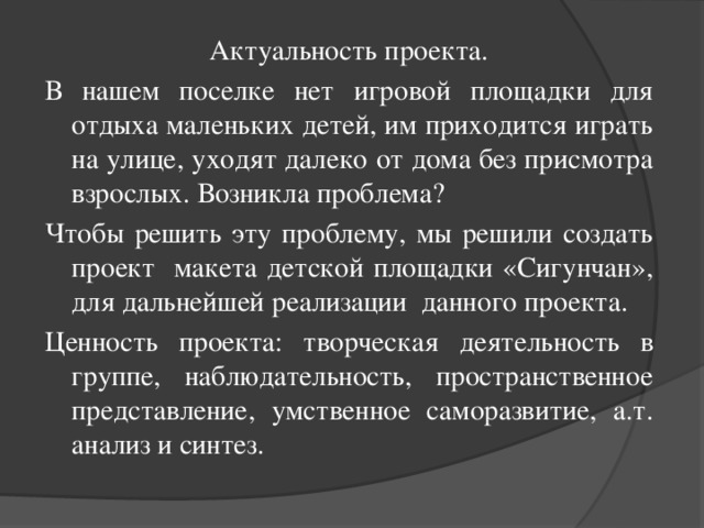 Актуальность проекта. В нашем поселке нет игровой площадки для отдыха маленьких детей, им приходится играть на улице, уходят далеко от дома без присмотра взрослых. Возникла проблема? Чтобы решить эту проблему, мы решили создать проект макета детской площадки «Сигунчан», для дальнейшей реализации данного проекта. Ценность проекта: творческая деятельность в группе, наблюдательность, пространственное представление, умственное саморазвитие, а.т. анализ и синтез.