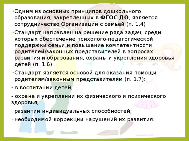 Одним из основных принципов дошкольного образования, закрепленных в ФГОС ДО , является сотрудничество Организации с семьей (п. 1.4) Стандарт направлен на решение ряда задач, среди которых обеспечение психолого-педагогической поддержки семьи и повышение компетентности родителей/законных представителей в вопросах развития и образования, охраны и укрепления здоровья детей (п. 1.6). Стандарт является основой для оказания помощи родителям/законным представителям (п. 1.7): - в воспитании детей; - охране и укреплении их физического и психического здоровья; развитии индивидуальных способностей; необходимой коррекции нарушений их развития.