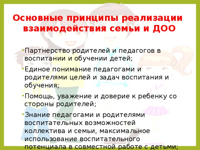 Основные принципы реализации взаимодействия семьи и ДОО Партнерство родителей и педагогов в воспитании и обучении детей; Единое понимание педагогами и родителями целей и задач воспитания и обучения; Помощь, уважение и доверие к ребенку со стороны родителей; Знание педагогами и родителями воспитательных возможностей коллектива и семьи, максимальное использование воспитательного потенциала в совместной работе с детьми; Постоянный анализ процесса взаимодействия семьи и ДОУ, его промежуточных и конечных результатов.