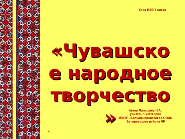 Урок ИЗО 5 класс «Чувашское народное творчество» . Автор Латышева Н.А. учитель 1 категории  МБОУ «Большечеменевская СОШ» Батыревского района ЧР