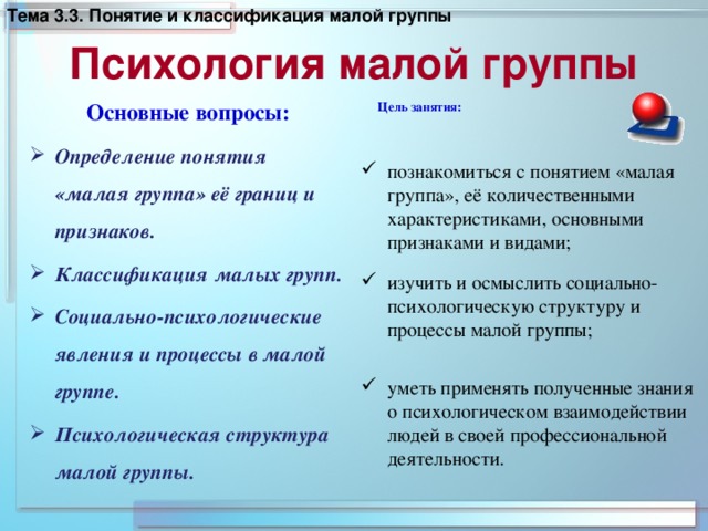 Тема 3 .3. Понятие и классификация малой группы  Психология малой группы   Основные вопросы: Цель занятия: Определение понятия «малая группа» её границ и признаков. Классификация малых групп. Социально-психологические явления и процессы в малой группе. Психологическая структура малой группы.     познакомиться с понятием «малая группа», её количественными характеристиками, основными признаками и видами; изучить и осмыслить социально- психологическую структуру и процессы малой группы;    уметь применять полученные знания о психологическом взаимодействии людей в своей профессиональной деятельности.  