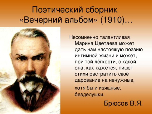 Поэтический сборник  «Вечерний альбом» (1910)… Несомненно талантливая Марина Цветаева может дать нам настоящую поэзию интимной жизни и может, при той лёгкости, с какой она, как кажется, пишет стихи растратить своё дарование на ненужные, хотя бы и изящные,  безделушки. Брюсов В.Я.