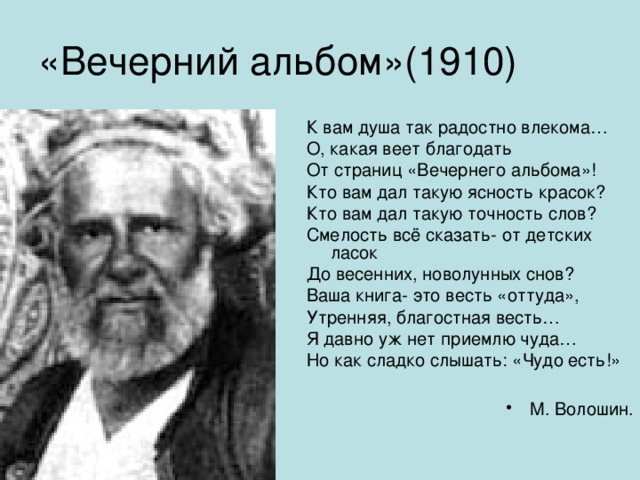 «Вечерний альбом»(1910) К вам душа так радостно влекома… О, какая веет благодать От страниц «Вечернего альбома»! Кто вам дал такую ясность красок? Кто вам дал такую точность слов? Смелость всё сказать- от детских ласок До весенних, новолунных снов? Ваша книга- это весть «оттуда», Утренняя, благостная весть… Я давно уж нет приемлю чуда… Но как сладко слышать: «Чудо есть!»