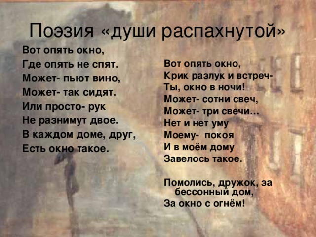 Поэзия «души распахнутой» Вот опять окно, Где опять не спят. Может- пьют вино, Может- так сидят. Или просто- рук Не разнимут двое. В каждом доме, друг, Есть окно такое. Вот опять окно, Крик разлук и встреч- Ты, окно в ночи! Может- сотни свеч, Может- три свечи… Нет и нет уму Моему- покоя И в моём дому Завелось такое.  Помолись, дружок, за бессонный дом, За окно с огнём!