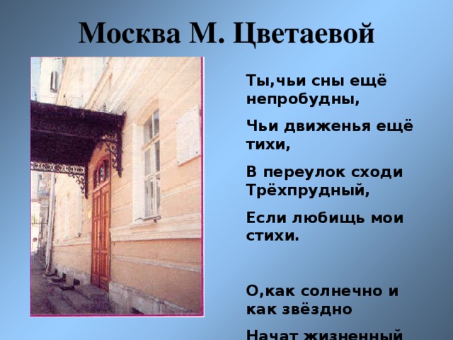 Москва М. Цветаевой Ты,чьи сны ещё непробудны, Чьи движенья ещё тихи, В переулок сходи Трёхпрудный, Если любищь мои стихи.  О,как солнечно и как звёздно Начат жизненный первый том, Умоляю,пока не поздно, Приходи посмотреть наш дом.!