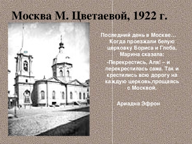 Москва М. Цветаевой, 1922 г. Последний день в Москве… Когда проезжали белую церковку Бориса и Глеба, Марина сказала: -Перекрестись, Аля! – и перекрестилась сама. Так и крестились всю дорогу на каждую церковь,прощаясь с Москвой.  Ариадна Эфрон