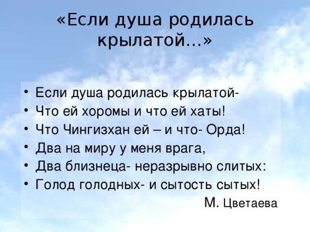 «Если душа родилась крылатой…» Если душа родилась крылатой- Что ей хоромы и что ей хаты! Что Чингизхан ей – и что- Орда! Два на миру у меня врага, Два близнеца- неразрывно слитых: Голод голодных- и сытость сытых! М. Цветаева